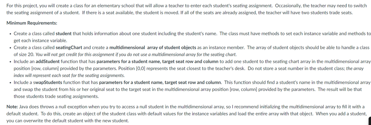 For this project, you will create a class for an elementary school that will allow a teacher to enter each student's seating assignment. Occasionally, the teacher may need to switch
the seating assignment of a student. If there is a seat available, the student is moved. If all of the seats are already assigned, the teacher will have two students trade seats.
Minimum Requirements:
• Create a class called student that holds information about one student including the student's name. The class must have methods to set each instance variable and methods to
get each instance variable.
• Create a class called seatingChart and create a multidimensional array of student objects as an instance member. The array of student objects should be able to handle a class
of size 20. You will not get credit for this assignment if you do not use a multidimensional array for the seating chart.
• Include an addStudent function that has parameters for a student name, target seat row and column to add one student to the seating chart array in the multidimensional array
position [row, column] provided by the parameters. Position [0,0] represents the seat closest to the teacher's desk. Do not store a seat number in the student class; the array
index will represent each seat for the seating assignments.
• Include a swapStudents function that has parameters for a student name, target seat row and column. This function should find a student's name in the multidimensional array
and swap the student from his or her original seat to the target seat in the multidimensional array position [row, column] provided by the parameters. The result will be that
those students trade seating assignments.
Note: Java does throws a null exception when you try to access a null student in the multidimensional array, so I recommend initializing the multidimensional array to fill it with a
default student. To do this, create an object of the student class with default values for the instance variables and load the entire array with that object. When you add a student,
you can overwrite the default student with the new student.