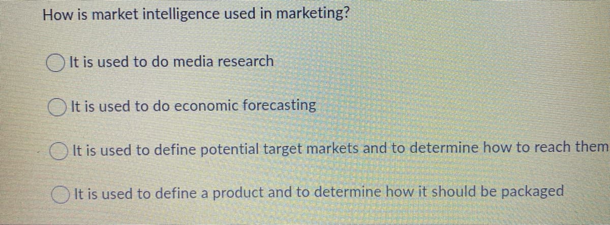 How is market intelligence used in marketing?
O It is used to do media research
OIt is used to do economic forecasting
O It is used to define potential target markets and to determine how to reach them
It is used to define a product and to determine how it should be packaged
