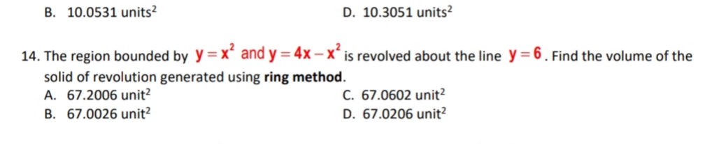 B. 10.0531 units?
D. 10.3051 units?
14. The region bounded by y=x* and y = 4x – X* is revolved about the line y= 6. Find the volume of the
solid of revolution generated using ring method.
A. 67.2006 unit?
B. 67.0026 unit?
C. 67.0602 unit?
D. 67.0206 unit?
