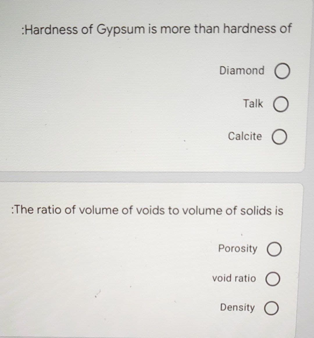 :Hardness of Gypsum is more than hardness of
Diamond O
Talk O
Calcite O
:The ratio of volume of voids to volume of solids is
Porosity O
void ratio O
Density O