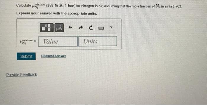 Calculateur (298.15 K, 1 bar) for nitrogen in air, assuming that the mole fraction of N₂ in air is 0.783.
Express your answer with the appropriate units.
HA
?
mixture
Value
Units
Submit
Request Answer
Provide Feedback