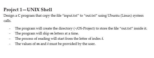 Project 1-UNIX Shell
Design a C program that copy the file "input.txt" to "out.txt" using Ubuntu (Linux) system
calls.
The program will create the directory (~/OS-Project) to store the file "out.txt" inside it.
The program will skip m letters at a time.
The process of reading will start from the letter of index i.
The values of m and i must be provided by the user.
