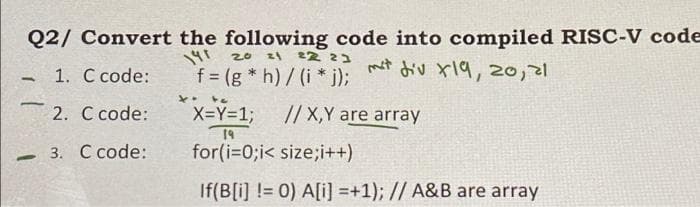 Q2/ Convert the following code into compiled RISC-V code
20 zl 2Z 3
f = (g * h)/(i * j);
৩ x\१, 20) व
1. C code:
2. C code:
// X,Y are array
X=Y=%3B
19
for(i=0;i< size;i++)
3. С сode:
If(B[i] != 0) A[i] =+1); // A&B are array
