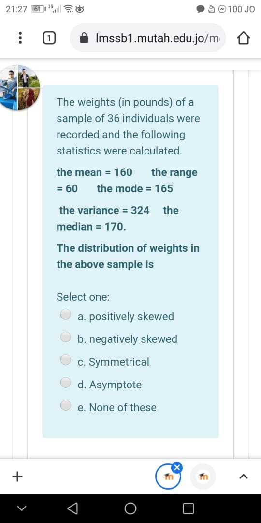 21:27 61 | 3ll &
A O100 JO
Imssb1.mutah.edu.jo/m
The weights (in pounds) of a
sample of 36 individuals were
recorded and the following
statistics were calculated.
the mean = 160
the range
= 60
the mode = 165
the variance = 324
the
median = 170.
The distribution of weights in
the above sample is
Select one:
a. positively skewed
b. negatively skewed
c. Symmetrical
d. Asymptote
e. None of these
+
