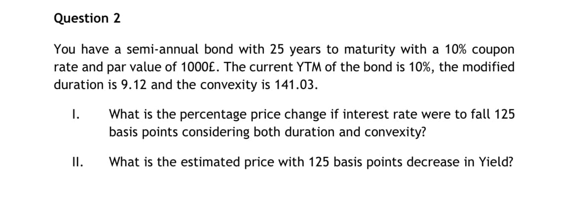 Question 2
You have a semi-annual bond with 25 years to maturity with a 10% coupon
rate and par value of 1000£. The current YTM of the bond is 10%, the modified
duration is 9.12 and the convexity is 141.03.
I.
II.
What is the percentage price change if interest rate were to fall 125
basis points considering both duration and convexity?
What is the estimated price with 125 basis points decrease in Yield?