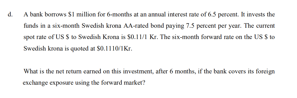 d.
A bank borrows $1 million for 6-months at an annual interest rate of 6.5 percent. It invests the
funds in a six-month Swedish krona AA-rated bond paying 7.5 percent per year. The current
spot rate of US $ to Swedish Krona is $0.11/1 Kr. The six-month forward rate on the US $ to
Swedish krona is quoted at $0.1110/1Kr.
What is the net return earned on this investment, after 6 months, if the bank covers its foreign
exchange exposure using the forward market?
