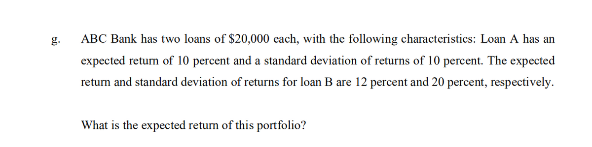 g.
ABC Bank has two loans of $20,000 each, with the following characteristics: Loan A has an
expected return of 10 percent and a standard deviation of returns of 10 percent. The expected
return and standard deviation of returns for loan B are 12 percent and 20 percent, respectively.
What is the expected return of this portfolio?
