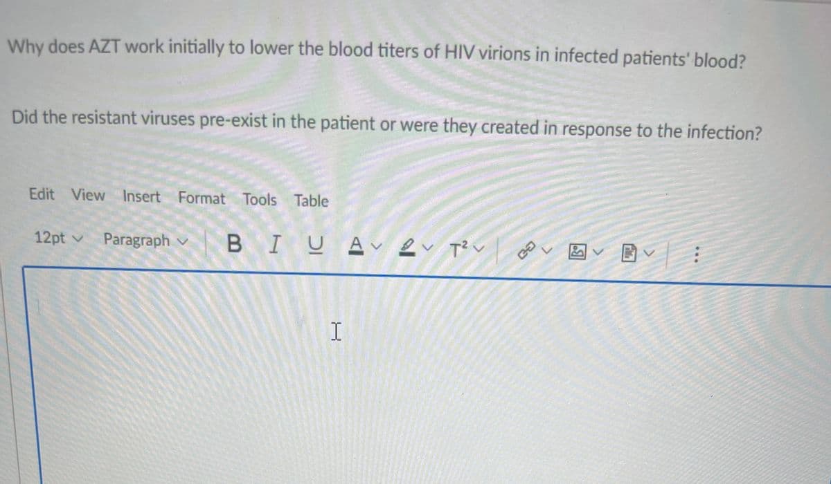 Why does AZT work initially to lower the blood titers of HIV virions in infected patients' blood?
Did the resistant viruses pre-exist in the patient or were they created in response to the infection?
Edit View Insert Format Tools Table
12pt v Paragraph v
BIUA、Lく Rく
T? v
