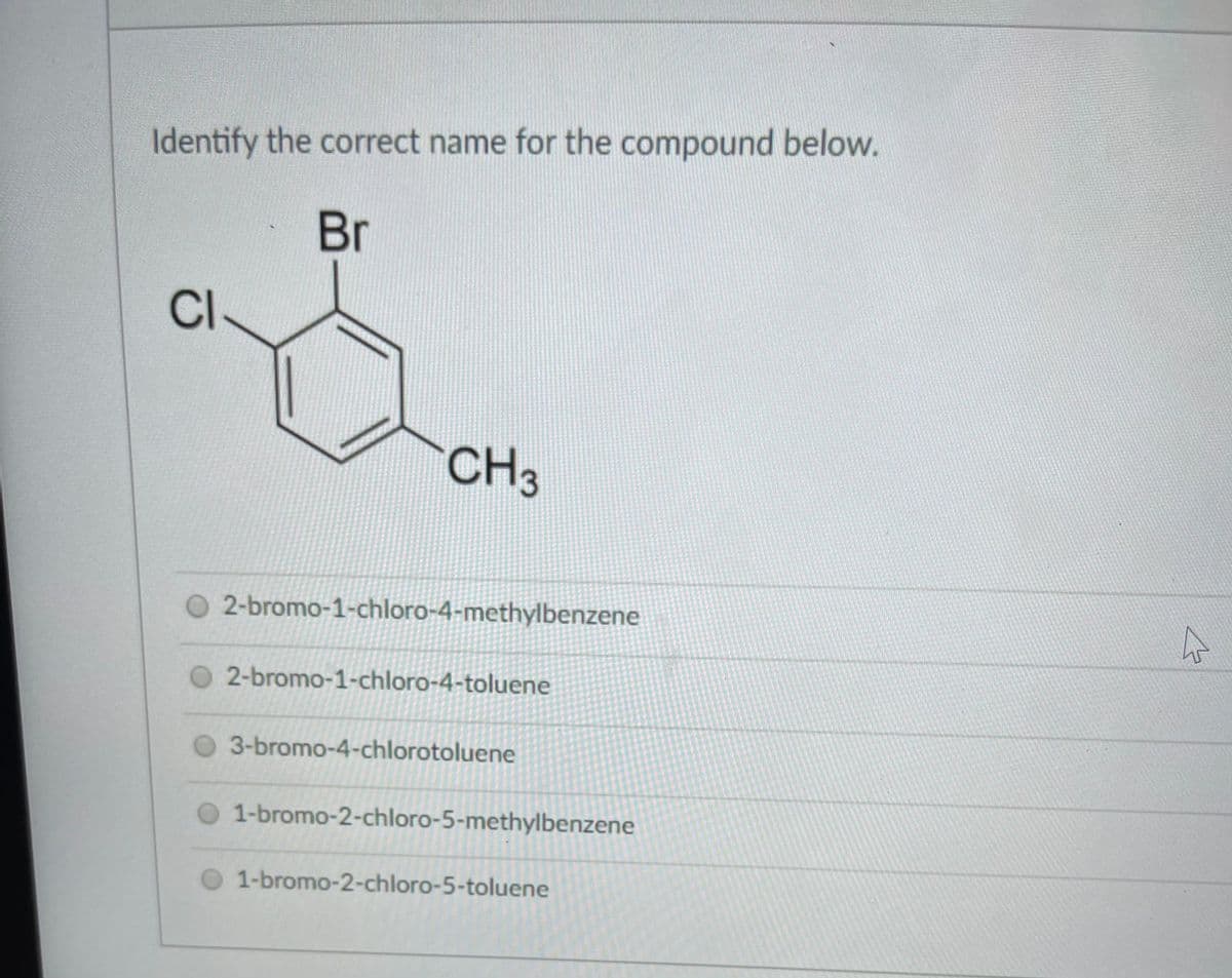 Identify the correct name for the compound below.
Br
CI
CH3
O 2-bromo-1-chloro-4-methylbenzene
2-bromo-1-chloro-4-toluene
3-bromo-4-chlorotoluene
O 1-bromo-2-chloro-5-methylbenzene
1-bromo-2-chloro-5-toluene
