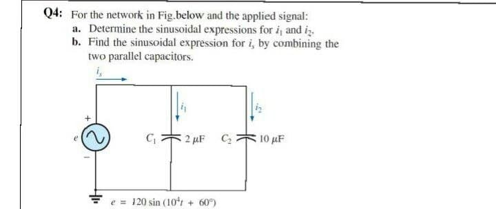 Q4: For the network in Fig.below and the applied signal:
a. Determine the sinusoidal expressions for i, and iz.
b. Find the sinusoidal expression for i, by combining the
two parallel capacitors.
2 µF C2
10 μF
Fe = 120 sin (10t + 60°)

