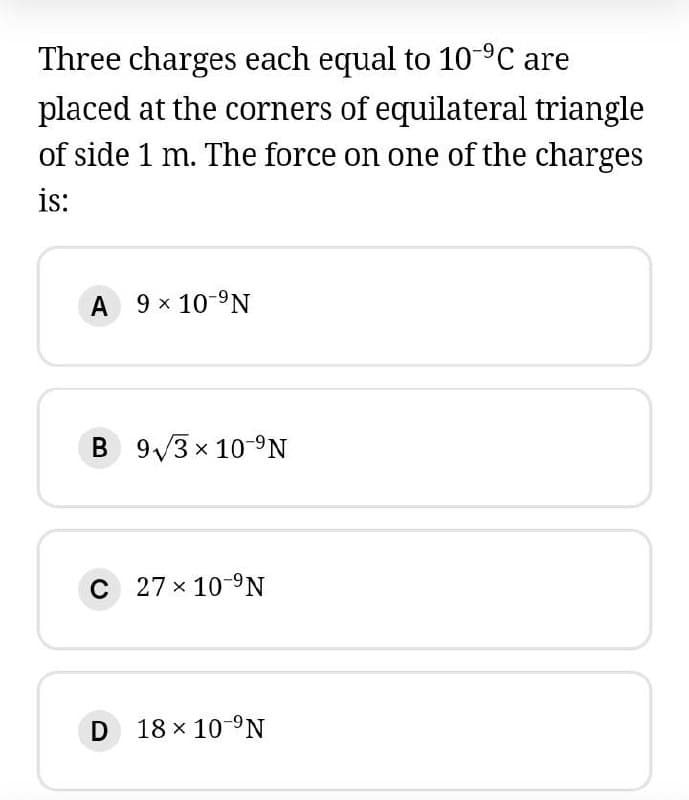 Three charges each equal to 10°C are
placed at the corners of equilateral triangle
of side 1 m. The force on one of the charges
is:
A 9 x 10-9N
B 9/3 x 10-9N
C 27 x 10-9N
D 18 x 10-°N
