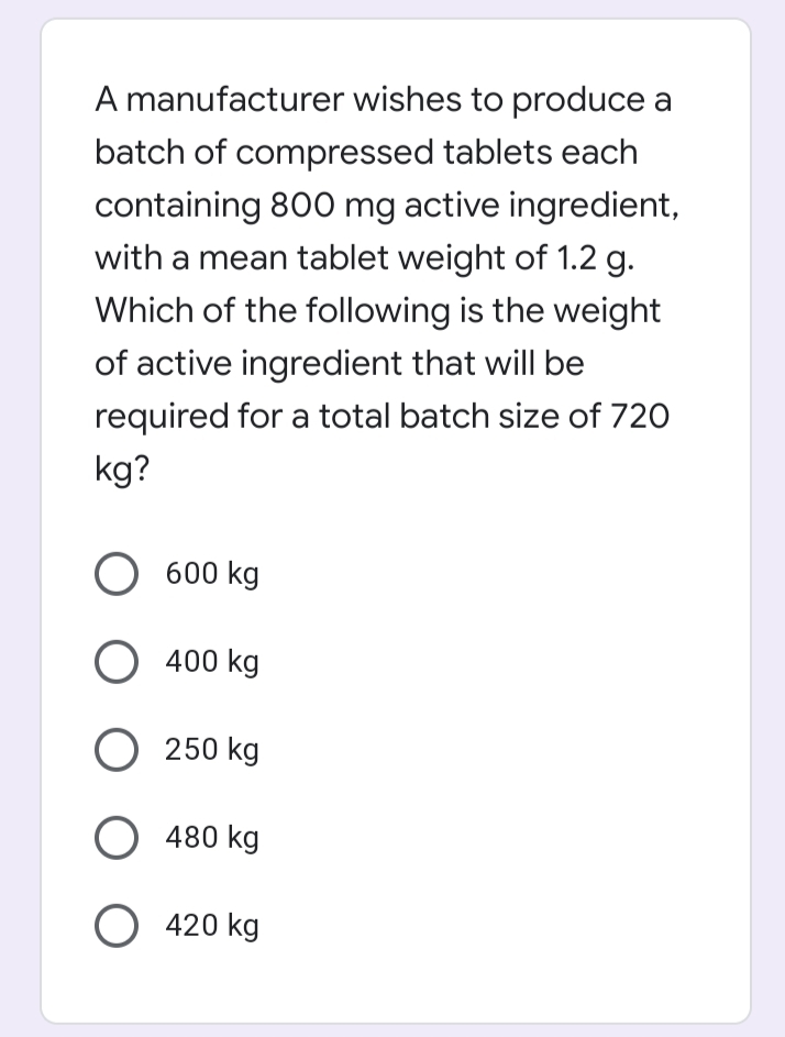 A manufacturer wishes to produce a
batch of compressed tablets each
containing 800 mg active ingredient,
with a mean tablet weight of 1.2 g.
Which of the following is the weight
of active ingredient that will be
required for a total batch size of 720
kg?
О 600 kg
О 400 kg
O 250 kg
O 480 kg
O 420 kg
