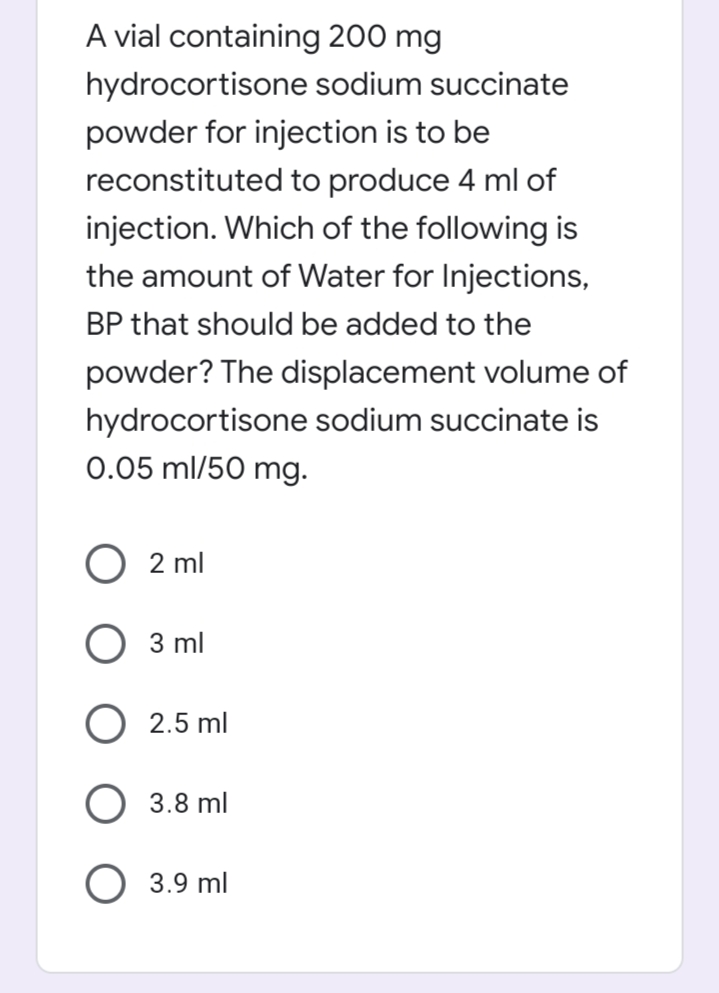 A vial containing 200 mg
hydrocortisone sodium succinate
powder for injection is to be
reconstituted to produce 4 ml of
injection. Which of the following is
the amount of Water for Injections,
BP that should be added to the
powder? The displacement volume of
hydrocortisone sodium succinate is
0.05 ml/50 mg.
2 ml
3 ml
2.5 ml
3.8 ml
O 3.9 ml
