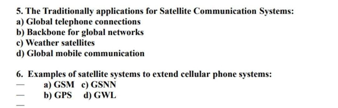 5. The Traditionally applications for Satellite Communication Systems:
a) Global telephone connections
b) Backbone for global networks
c) Weather satellites
d) Global mobile communication
6. Examples of satellite systems to extend cellular phone systems:
a) GSM c) GSNN
b) GPS d) GWL