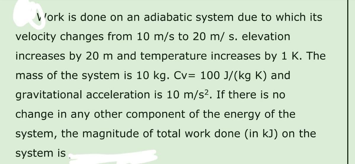 Work is done on an adiabatic system due to which its
velocity changes from 10 m/s to 20 m/ s. elevation
increases by 20 m and temperature increases by 1 K. The
mass of the system is 10 kg. Cv= 100 J/(kg K) and
gravitational acceleration is 10 m/s². If there is no
change in any other component of the energy of the
system, the magnitude of total work done (in kJ) on the
system is