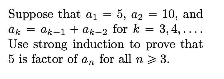 Suppose that a1 = 5, a2 = 10, and
= 3, 4, ....
= ak-1 + ak-2 for k
Use strong induction to prove that
5 is factor of an for all n > 3.
ak
|
