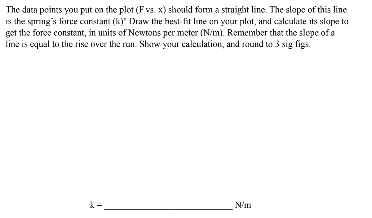 The data points you put on the plot (F vs. x) should form a straight line. The slope of this line
is the spring's force constant (k)! Draw the best-fit line on your plot, and calculate its slope to
get the force constant, in units of Newtons per meter (N/m). Remember that the slope of a
line is equal to the rise over the run. Show your calculation, and round to 3 sig figs.
k =
N/m

