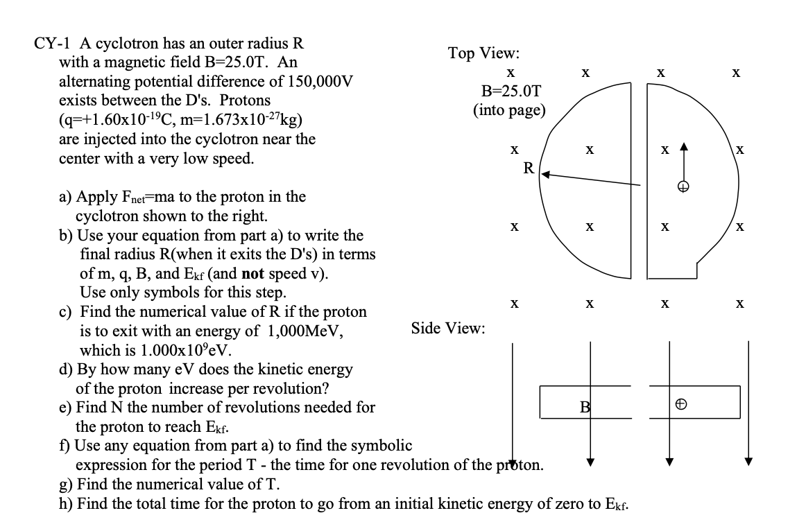 CY-1 A cyclotron has an outer radius R
with a magnetic field B=25.0T. An
alternating potential difference of 150,000V
exists between the D's. Protons
Top View:
X
X
X
B=25.0T
(into page)
(q=+1.60x10-19C, m=1.673x10-2"kg)
are injected into the cyclotron near the
center with a very low speed.
X
X
R
a) Apply Fnet-ma to the proton in the
cyclotron shown to the right.
b) Use your equation from part a) to write the
final radius R(when it exits the D's) in terms
of m, q, B, and Ekf (and not speed v).
Use only symbols for this step.
c) Find the numerical value of R if the proton
is to exit with an energy of 1,000MeV,
which is 1.000x10°eV.
X
X
X
X
X
X
Side View:
d) By how many eV does the kinetic energy
of the proton increase per revolution?
e) Find N the number of revolutions needed for
the proton to reach Ekf.
f) Use any equation from part a) to find the symbolic
expression for the period T - the time for one revolution of the proton.
g) Find the numerical value of T.
h) Find the total time for the proton to go from an initial kinetic energy of zero to Ekf.
B
