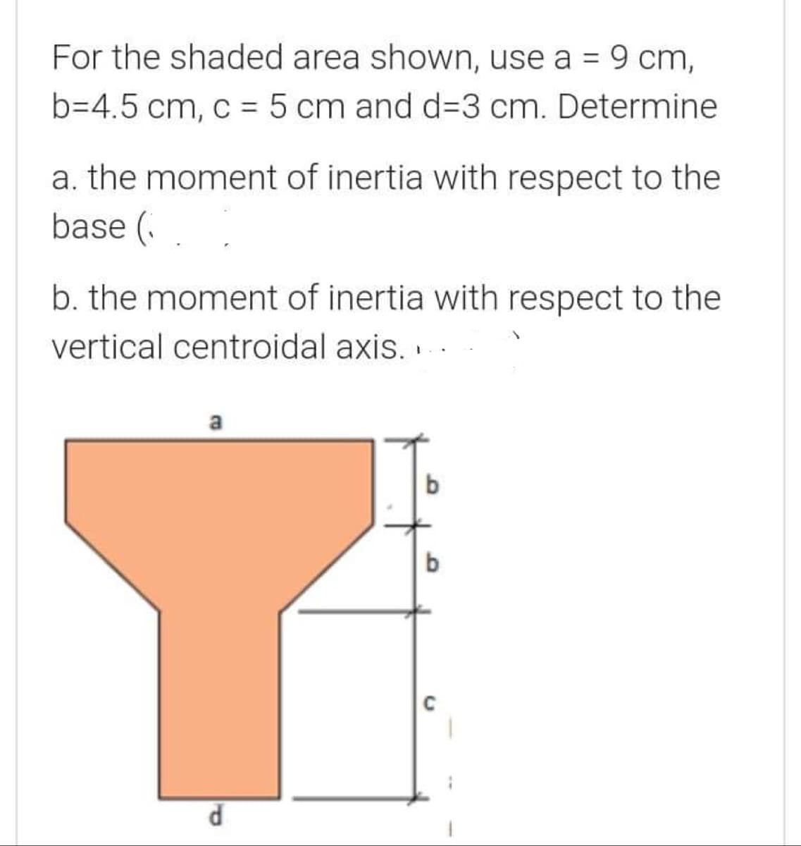 For the shaded area shown, use a = 9 cm,
b=4.5 cm, c = 5 cm and d=3 cm. Determine
a. the moment of inertia with respect to the
base (.
b. the moment of inertia with respect to the
vertical centroidal axis.
a

