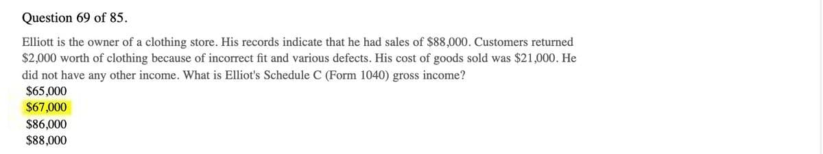 Question 69 of 85.
Elliott is the owner of a clothing store. His records indicate that he had sales of $88,000. Customers returned
$2,000 worth of clothing because of incorrect fit and various defects. His cost of goods sold was $21,000. He
did not have any other income. What is Elliot's Schedule C (Form 1040) gross income?
$65,000
$67,000
$86,000
$88,000