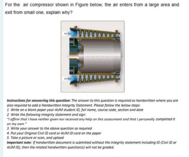 For the air compressor shown in Figure below, the air enters from a large area and
exit from small one, explain why?
Instructions for answering this question: The answer to this questian is required as handwritten where you are
aiso required to add a Handwritten integrity Statement. Pieose follow the below steps:
1 Write on a blank poper your AUM student ID, full name, course code, section and date
2 Write the following integrity statement and sign:
"7 offirm that I have neither given nor received any help on this assessment and that personally compieted it
on my own."
3. Write your onswer to the obove question as required
4. Put your Original Civil ID card or AUM ID card on the poper
5 Toke o picture or scan, and uplood
Important note: if handwritten document is submitted without the integrity stotement including ID (Civil ID or
AUM ID), then the related handwritten question(s) will not be groded.
