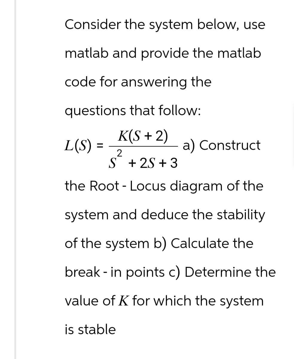 Consider the system below, use
matlab and provide the matlab
code for answering the
questions that follow:
K(S+2)
L(S) =
=
2
S+2S+3
a) Construct
the Root - Locus diagram of the
system and deduce the stability
of the system b) Calculate the
break-in points c) Determine the
value of K for which the system
is stable