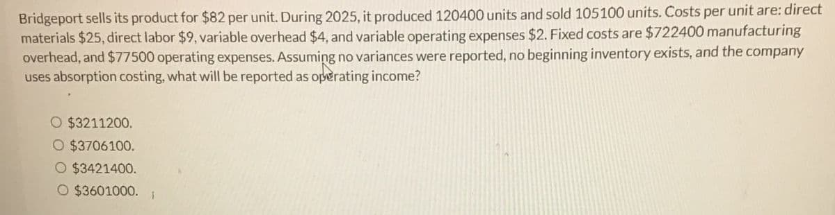 Bridgeport sells its product for $82 per unit. During 2025, it produced 120400 units and sold 105100 units. Costs per unit are: direct
materials $25, direct labor $9, variable overhead $4, and variable operating expenses $2. Fixed costs are $722400 manufacturing
overhead, and $77500 operating expenses. Assuming no variances were reported, no beginning inventory exists, and the company
uses absorption costing, what will be reported as operating income?
O $3211200.
○ $3706100.
O $3421400.
O $3601000.
i