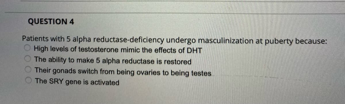 QUESTION 4
Patients with 5 alpha reductase-deficiency undergo masculinization at puberty because:
High levels of testosterone mimic the effects of DHT
The ability to make 5 alpha reductase is restored
Their gonads switch from being ovaries to being testes
The SRY gene is activated
