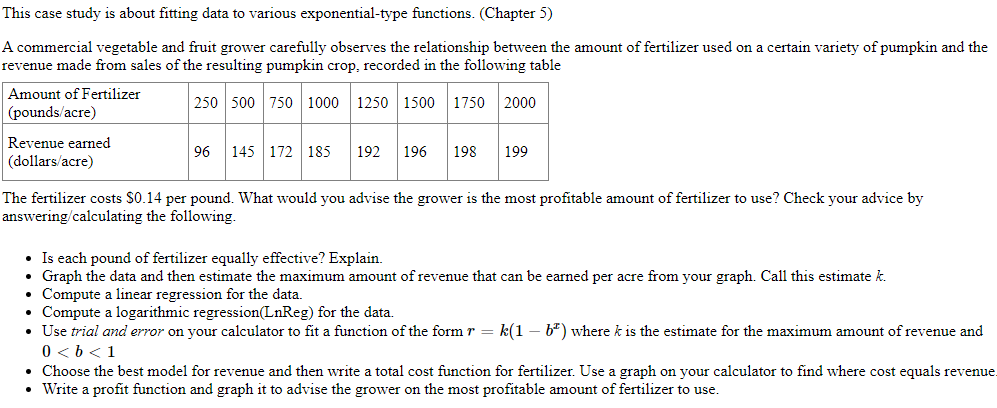 This case study is about fitting data to various exponential-type functions. (Chapter 5)
A commercial vegetable and fruit grower carefully observes the relationship between the amount of fertilizer used on a certain variety of pumpkin and the
revenue made from sales of the resulting pumpkin crop, recorded in the following table
Amount of Fertilizer
250 500 750 1000 1250 1500
1750 2000
(pounds/acre)
Revenue earned
96
145 172 185
192
196
198
199
(dollars/acre)
The fertilizer costs $0.14 per pound. What would you advise the grower is the most profitable amount of fertilizer to use? Check your advice by
answering/calculating the following.
• Is each pound of fertilizer equally effective? Explain.
• Graph the data and then estimate the maximum amount of revenue that can be earned per acre from your graph. Call this estimate k.
• Compute a linear regression for the data.
• Compute a logarithmic regression(LnReg) for the data.
• Use trial and error on your calculator to fit a function of the form r = k(1 – b*) where k is the estimate for the maximum amount of revenue and
0 < b <1
• Choose the best model for revenue and then write a total cost function for fertilizer. Use a graph on your calculator to find where cost equals revenue.
• Write a profit function and graph it to advise the grower on the most profitable amount of fertilizer to use.

