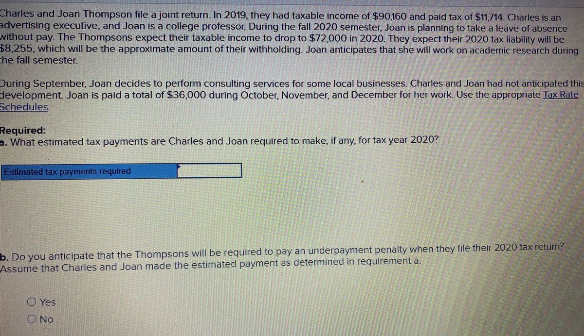 Charles and Joan Thompson file a joint return. In 2019, they had taxable income of $90160 and paid tax of $11,714. Charles is an
advertising executive, and Joan is a college professor. During the fall 2020 semester, Joan is planning to take a leave of absence
without pay. The Thompsons expect their taxable income to drop to $72,000 in 2020. They expect their 2020 tax liability will be
$8,255, which will be the approximate amount of their withholding. Joan anticipates that she will work on academic research during
the fall semester
During September, Joan decides to perform consulting services for some local businesses. Charles and Joan had not anticipated this
development. Joan is paid a total of $36,000 during October, November, and December for her work, Use the appropriate Tax Rate
Schedules.
Required:
a. What estimated tax payments are Charles and Joan required to make, if any, for tax year 2020?
Estimated tax payments required
b. Do you anticipate that the Thompsons will be required to pay an underpayment penalty when they file their 2020 tax return?
Assume that Charles and Joan made the estimated payment as determined in requirement a.
O Yes
ONo
