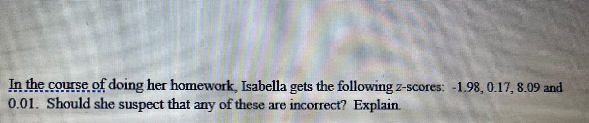 In the course of doing her homework, Isabella gets the following z-scores: -1.98, 0.17, 8.09 and
0.01. Should she suspect that any of these are incorrect? Explain.