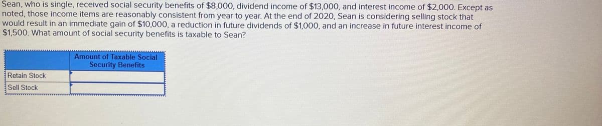 Sean, who is single, received social security benefits of $8,000, dividend income of $13,000, and interest income of $2,000. Except as
noted, those income items are reasonably consistent from year to year. At the end of 2020, Sean is considering selling stock that
would result in an immediate gain of $10,000, a reduction in future dividends of $1,000, and an increase in future interest income of
$1,500. What amount of social security benefits is taxable to Sean?
Amount of Taxable Social
Security Benefits
Retain Stock
Sell Stock

