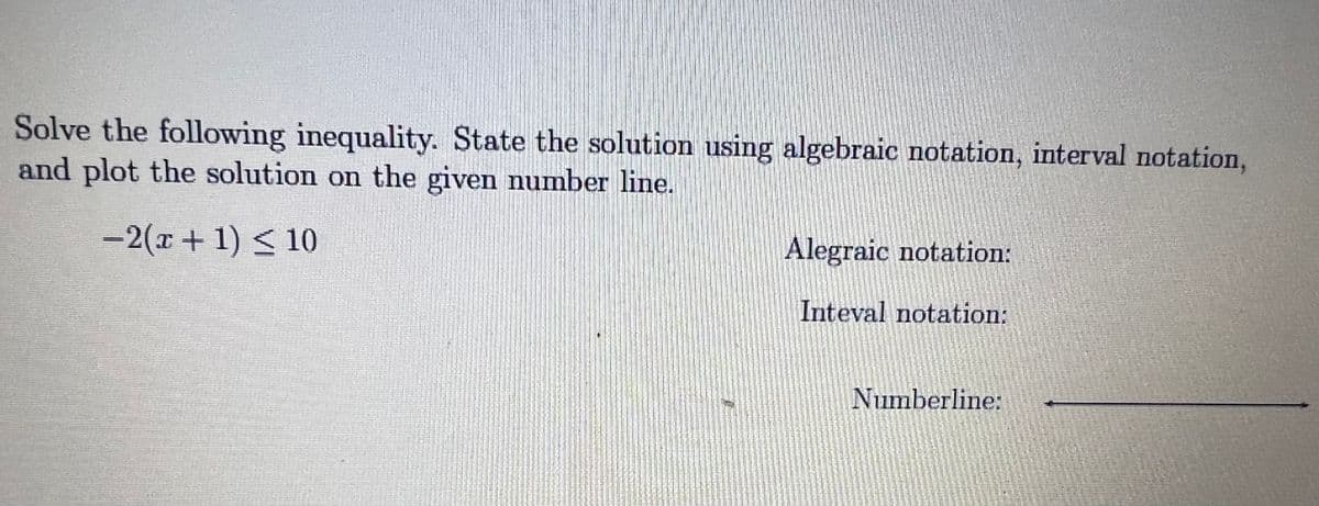 Solve the following inequality. State the solution using algebraic notation, interval notation,
and plot the solution on the given number line.
-2(x+ 1) < 10
Alegraic notation:
Inteval notation:
Numberline:
