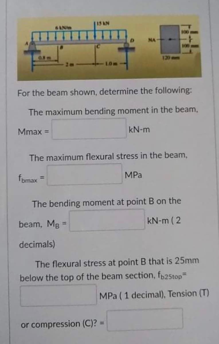 15 AN
64Nm
120
LOM
For the beam shown, determine the following:
The maximum bending moment in the beam,
Mmax =
kN-m
The maximum flexural stress in the beam,
fbmax=
MPa
The bending moment at point B on the
beam, MB =
kN-m (2
decimals)
The flexural stress at point B that is 25mm
below the top of the beam section, fb25top=
MPa (1 decimal), Tension (T)
or compression (C)? =
NA
100mm