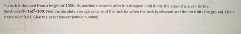 If a rock is dropped from a height of 100ft, its position t seconds after it is dropped until it hits the ground is given by the
function s(t)=-16t²+100. Find the absolute average velocity of the rock for when the rock is released and the rock hits the ground. Use a
step size of 0.01. Give the exact answer (whole number).