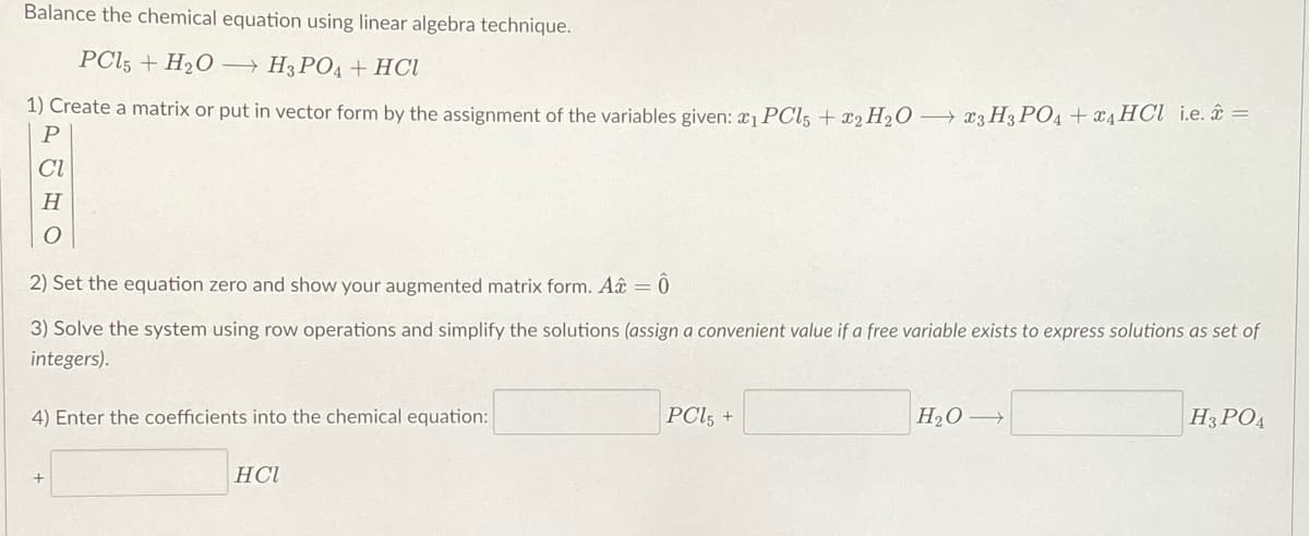 Balance the chemical equation using linear algebra technique.
PC15 + H₂O
H3PO4 + HCl
1) Create a matrix or put in vector form by the assignment of the variables given: ₁ PCL5 + 2 H₂O3 H3PO4 + x4 HCl i.e. =
P
CI
H
2) Set the equation zero and show your augmented matrix form. Aâ = 0
3) Solve the system using row operations and simplify the solutions (assign a convenient value if a free variable exists to express solutions as set of
integers).
PC15 +
H₂O →
H3PO4
4) Enter the coefficients into the chemical equation:
HCI