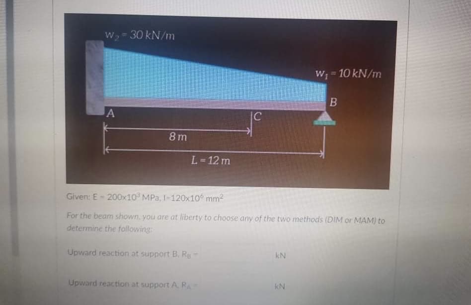 W₂ = 30 kN/m
W₁ = 10 kN/m
B
A
L=12 m
Given: E-200x10³ MPa, I-120x106 mm²
For the beam shown, you are at liberty to choose any of the two methods (DIM or MAM) to
determine the following:
Upward reaction at support B. Re
kN
Upward reaction at support A RA
KN
8m
C