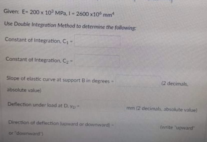 Given: E= 200 x 103 MPa, I-2600 x106 mm²
Use Double Integration Method to determine the following:
Constant of Integration, C₁=
Constant of Integration, C₂-
Slope of elastic curve at support B in degrees -
absolute value)
Deflection under load at D. yo."
Direction of deflection (upward or downward)
or "downward")
(2 decimals.
mm (2 decimals, absolute value)
(write "upward"