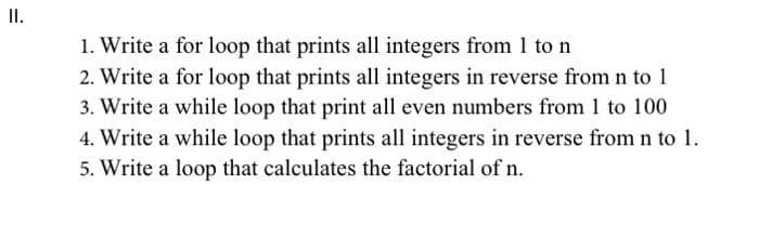 II.
1. Write a for loop that prints all integers from 1 ton
2. Write a for loop that prints all integers in reverse from n to 1
3. Write a while loop that print all even numbers from 1 to 100
4. Write a while loop that prints all integers in reverse from n to 1.
5. Write a loop that calculates the factorial of n.

