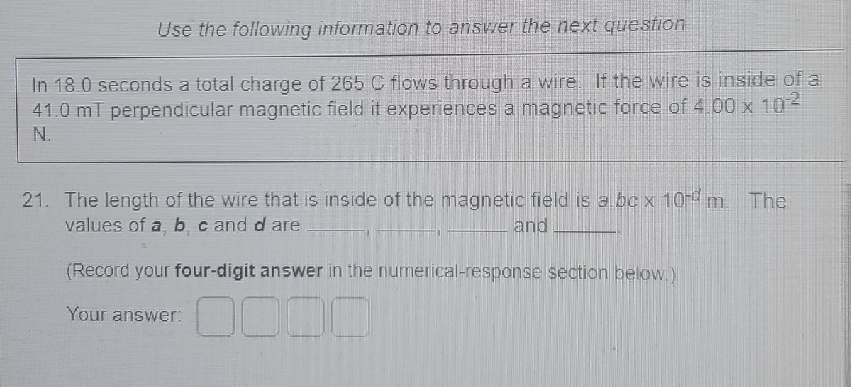 Use the following information to answer the next question
In 18.0 seconds a total charge of 265C flows through a wire. Ilf the wire is inside of a
41.0 mT perpendicular magnetic field it experiences a magnetic force of 4.00 x 10
N.
21. The length of the wire that is inside of the magnetic field is a bc x 100 m. The
values of a b c and d are
and
(Record your four-digit answer in the numerical-response section below.)
0000
Your answer:
