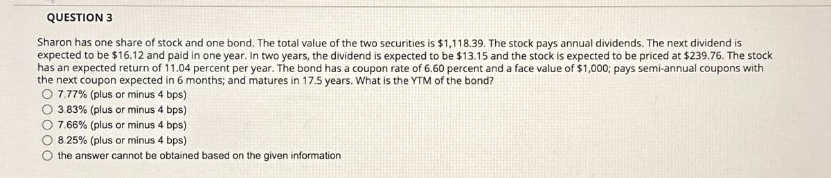 QUESTION 3
Sharon has one share of stock and one bond. The total value of the two securities is $1,118.39. The stock pays annual dividends. The next dividend is
expected to be $16.12 and paid in one year. In two years, the dividend is expected to be $13.15 and the stock is expected to be priced at $239.76. The stock
has an expected return of 11.04 percent per year. The bond has a coupon rate of 6.60 percent and a face value of $1,000; pays semi-annual coupons with
the next coupon expected in 6 months; and matures in 17.5 years. What is the YTM of the bond?
7.77% (plus or minus 4 bps)
3.83% (plus or minus 4 bps)
7.66% (plus or minus 4 bps)
8.25% (plus or minus 4 bps)
O the answer cannot be obtained based on the given information