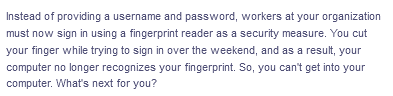 Instead of providing a username and password, workers at your organization
must now sign in using a fingerprint reader as a security measure. You cut
your finger while trying to sign in over the weekend, and as a result, your
computer no longer recognizes your fingerprint. So, you can't get into your
computer. What's next for you?