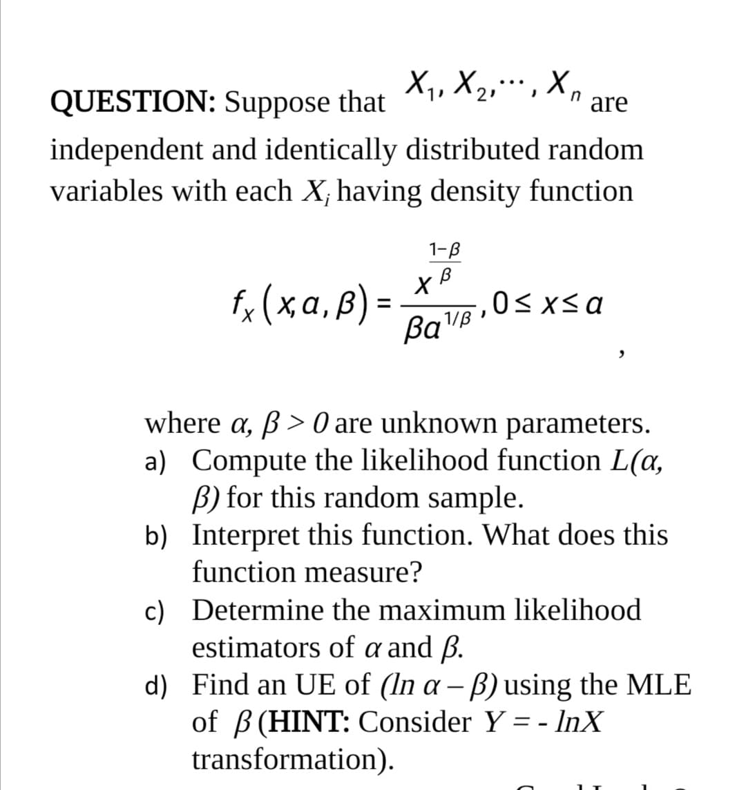 X1, X2,… , X,
QUESTION: Suppose that
n
are
independent and identically distributed random
variables with each X, having density function
1-B
fo (xa, B) =
,0<xsa
%3D
where a, ß > 0 are unknown parameters.
a) Compute the likelihood function L(a,
B) for this random sample.
b) Interpret this function. What does this
function measure?
c) Determine the maximum likelihood
estimators of a and ß.
d) Find an UE of (In a – B) using the MLE
of B (HINT: Consider Y = - InX
transformation).

