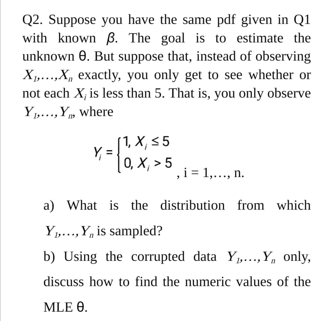 Q2. Suppose you have the same pdf given in Q1
with known ß. The goal is to estimate the
unknown 0. But suppose that, instead of observing
X1,...,X, exactly, you only get to see whether or
not each X; is less than 5. That is, you only observe
Y,..., Y, where
1, X; < 5
Y,
0, Х, > 5
i = 1,..., n.
a) What is the distribution from which
Y1,..., Y, is sampled?
• • •
b) Using the corrupted data Y1,...,Y, only,
discuss how to find the numeric values of the
MLE 0.
