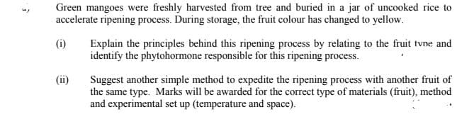 Green mangoes were freshly harvested from tree and buried in a jar of uncooked rice to
accelerate ripening process. During storage, the fruit colour has changed to yellow.
Explain the principles behind this ripening process by relating to the fruit tvne and
identify the phytohormone responsible for this ripening process.
(i)
Suggest another simple method to expedite the ripening process with another fruit of
the same type. Marks will be awarded for the correct type of materials (fruit), method
and experimental set up (temperature and space).
(ii)
