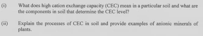 (i)
What does high cation exchange capacity (CEC) mean in a particular soil and what are
the components in soil that determine the CEC level?
(ii)
Explain the processes of CEC in soil and provide examples of anionic minerals of
plants.
