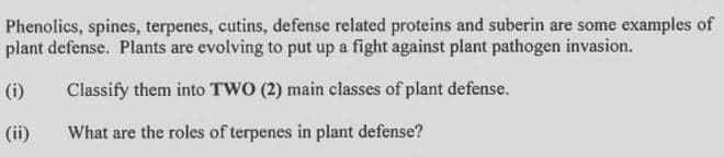 Phenolics, spines, terpenes, cutins, defense related proteins and suberin are some examples of
plant defense. Plants are evolving to put up a fight against plant pathogen invasion.
(i)
Classify them into TWO (2) main classes of plant defense.
(ii)
What are the roles of terpenes in plant defense?
