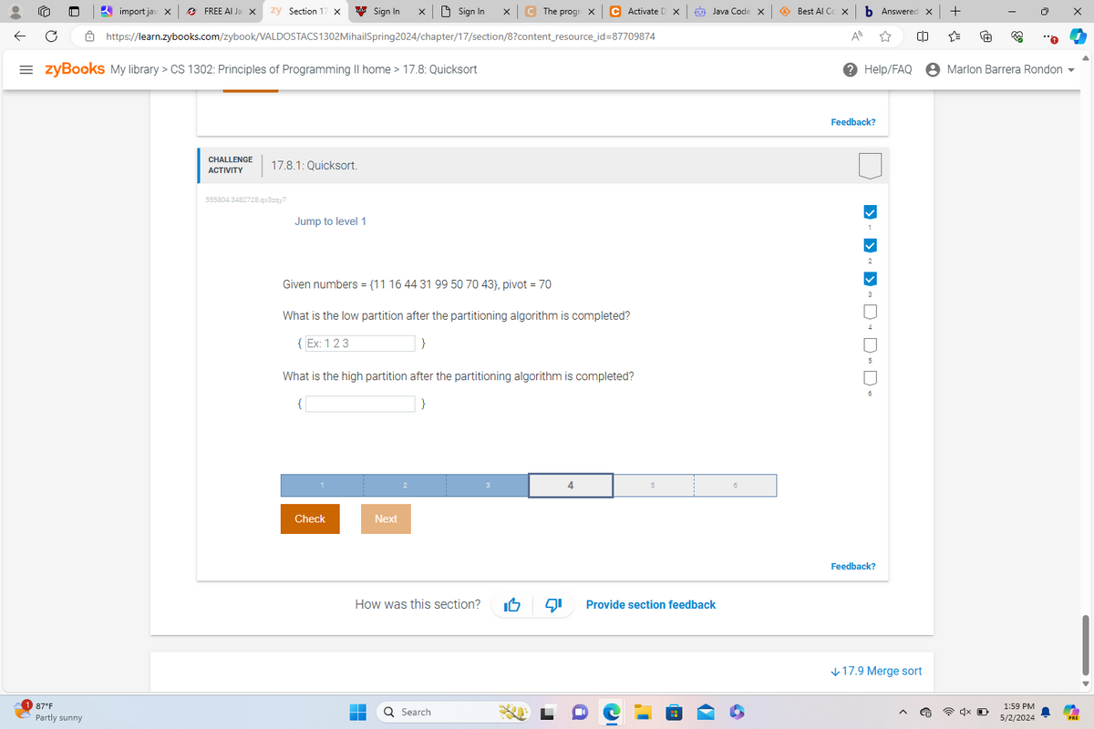 import jav x
FREE AI Ja x zy Section 17 X
Sign In
Sign In
C The progra X
C Activate D X
Java Code X
Best Al Co X
b Answered: X
+
https://learn.zybooks.com/zybook/VALDOSTACS1302MihailSpring 2024/chapter/17/section/8?content_resource_id=87709874
=zyBooks My library > CS 1302: Principles of Programming || home > 17.8: Quicksort
ΑΠ
☆
Help/FAQ
• Marlon Barrera Rondon
87°F
Partly sunny
CHALLENGE 17.8.1: Quicksort.
ACTIVITY
555804.3482728.qx3zqy7
Jump to level 1
Given numbers = {11 16 44 31 99 50 70 43), pivot = 70
What is the low partition after the partitioning algorithm is completed?
{Ex: 123
}
What is the high partition after the partitioning algorithm is completed?
Check
Next
4
How was this section?
Provide section feedback
Search
Feedback?
1
2
3
> > > 4000
Feedback?
↓ 17.9 Merge sort
1:59 PM
5/2/2024
