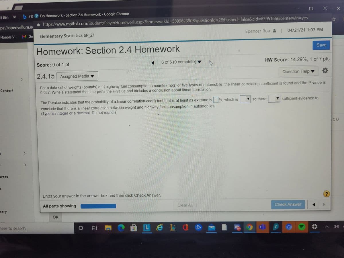 1) Ben x (1) P Do Homework - Section 2.4 Homework - Google Chrome
https://www.mathxl.com/Student/PlayerHomework.aspx?homeworkld%3D5899623908&questionld%3D28flushed%3false&cld%3D63951668&centerwin3Dyes
ps://openvellum.ec
Spencer Roa :| 04/21/21 1:07 PM
M Gm
Elementary Statistics SP 21
Honors V...
Save
Homework: Section 2.4 Homework
6 of 6 (0 complete)
HW Score: 14.29%, 1 of 7 pts
Score: 0 of 1 pt
Question Help
2.4.15 Assigned Media
<>
For a data set of weights (pounds) and highway fuel consumption amounts (mpg) of five types of automobile, the linear correlation coefficient is found and the P-value is
0.027. Write a statement that interprets the P-value and includes a conclusion about linear correlation.
Center/
so there
sufficient evidence to
The P-value indicates that the probability of a linear correlation coefficient that is at least as extreme is %, which is
conclude that there is a linear correlation between weight and highway fuel consumption in automobiles.
(Type an integer or a decimal. Do not round.)
it: 0
<>
urces
Enter your answer in the answer box and then click Check Answer.
All parts showing
Clear All
Check Answer
rary
OK
nere to search
0 耳
