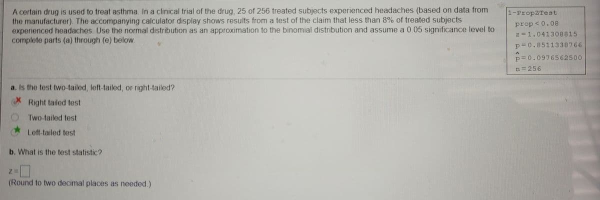 A certain drug is used to treat asthma. In a clinical trial of the drug, 25 of 256 treated subjects experienced headaches (based on data from
the manufacturer). The accompanying calculator display shows results from a test of the claim that less than 8% of treated subjects
experienced headaches. Use the normal distribution as an approximation to the binomial distribution and assume a 0.05 significance level to
complete parts (a) through (e) below.
1-PropZTest
prop<0.08
z =1.041308815
p=0.8511338766
p=0.0976562500
n= 256
a. Is the test two-tailed, left-tailed, or right-tailed?
Right tailed test
Two-tailed test
Left-tailed test
b. What is the test statistic?
(Round to two decimal places as needed.)
